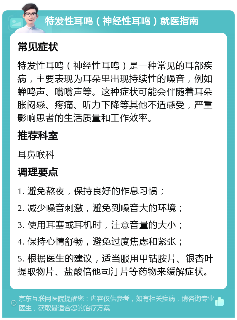 特发性耳鸣（神经性耳鸣）就医指南 常见症状 特发性耳鸣（神经性耳鸣）是一种常见的耳部疾病，主要表现为耳朵里出现持续性的噪音，例如蝉鸣声、嗡嗡声等。这种症状可能会伴随着耳朵胀闷感、疼痛、听力下降等其他不适感受，严重影响患者的生活质量和工作效率。 推荐科室 耳鼻喉科 调理要点 1. 避免熬夜，保持良好的作息习惯； 2. 减少噪音刺激，避免到噪音大的环境； 3. 使用耳塞或耳机时，注意音量的大小； 4. 保持心情舒畅，避免过度焦虑和紧张； 5. 根据医生的建议，适当服用甲钴胺片、银杏叶提取物片、盐酸倍他司汀片等药物来缓解症状。