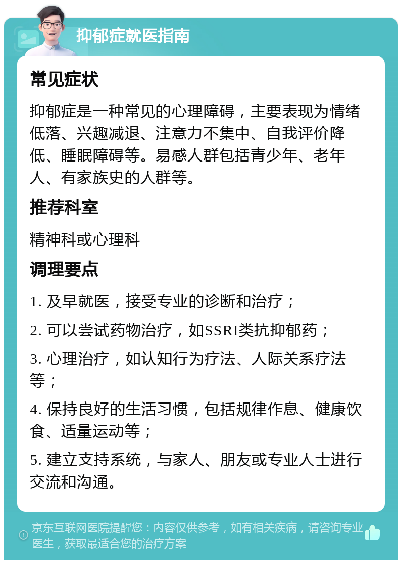 抑郁症就医指南 常见症状 抑郁症是一种常见的心理障碍，主要表现为情绪低落、兴趣减退、注意力不集中、自我评价降低、睡眠障碍等。易感人群包括青少年、老年人、有家族史的人群等。 推荐科室 精神科或心理科 调理要点 1. 及早就医，接受专业的诊断和治疗； 2. 可以尝试药物治疗，如SSRI类抗抑郁药； 3. 心理治疗，如认知行为疗法、人际关系疗法等； 4. 保持良好的生活习惯，包括规律作息、健康饮食、适量运动等； 5. 建立支持系统，与家人、朋友或专业人士进行交流和沟通。