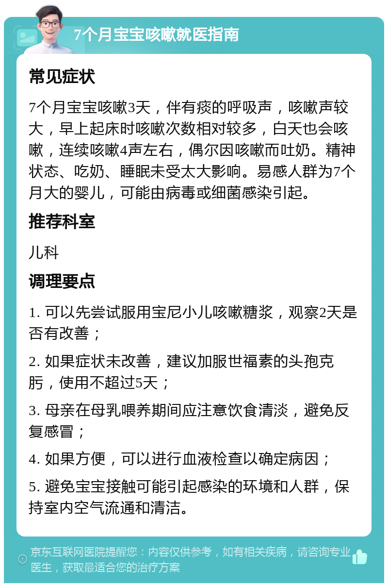 7个月宝宝咳嗽就医指南 常见症状 7个月宝宝咳嗽3天，伴有痰的呼吸声，咳嗽声较大，早上起床时咳嗽次数相对较多，白天也会咳嗽，连续咳嗽4声左右，偶尔因咳嗽而吐奶。精神状态、吃奶、睡眠未受太大影响。易感人群为7个月大的婴儿，可能由病毒或细菌感染引起。 推荐科室 儿科 调理要点 1. 可以先尝试服用宝尼小儿咳嗽糖浆，观察2天是否有改善； 2. 如果症状未改善，建议加服世福素的头孢克肟，使用不超过5天； 3. 母亲在母乳喂养期间应注意饮食清淡，避免反复感冒； 4. 如果方便，可以进行血液检查以确定病因； 5. 避免宝宝接触可能引起感染的环境和人群，保持室内空气流通和清洁。