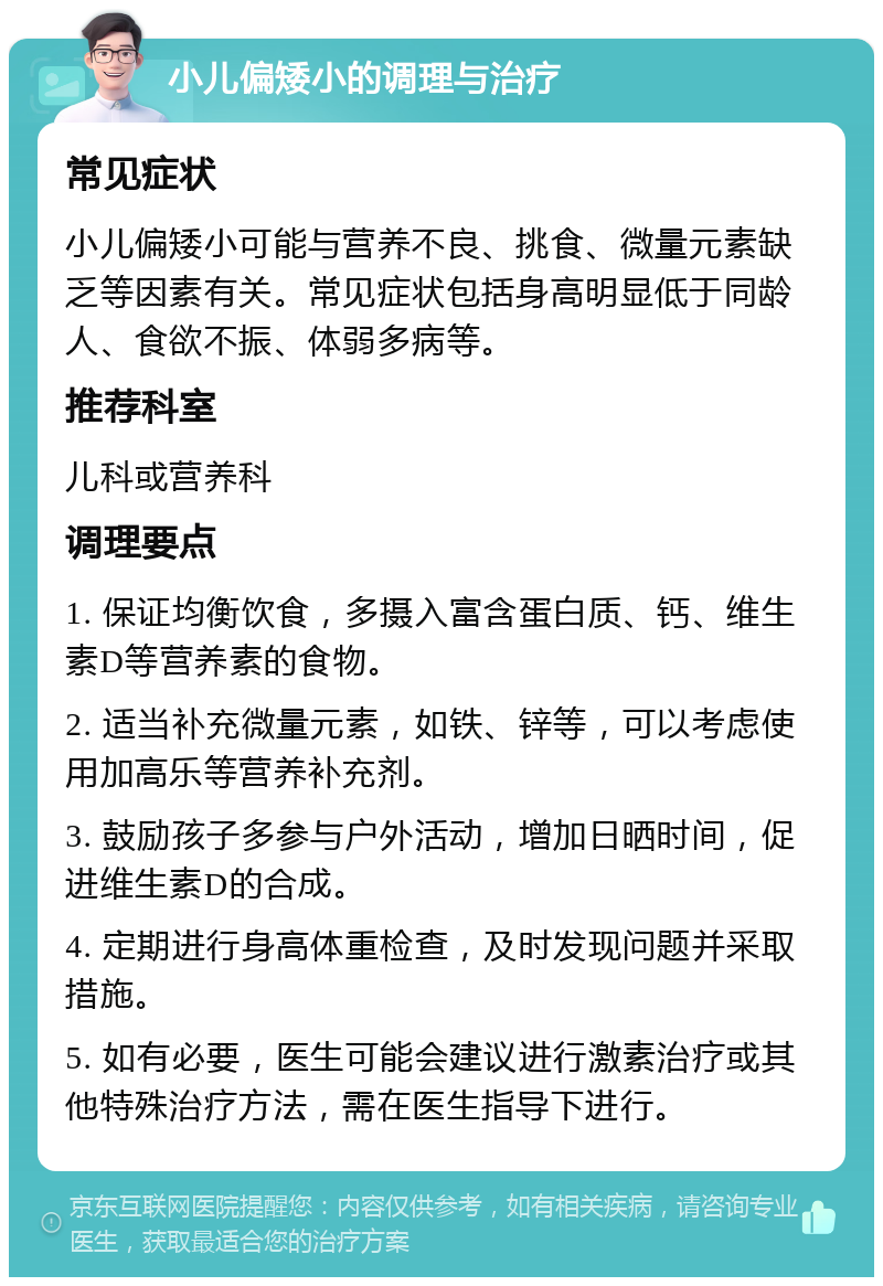 小儿偏矮小的调理与治疗 常见症状 小儿偏矮小可能与营养不良、挑食、微量元素缺乏等因素有关。常见症状包括身高明显低于同龄人、食欲不振、体弱多病等。 推荐科室 儿科或营养科 调理要点 1. 保证均衡饮食，多摄入富含蛋白质、钙、维生素D等营养素的食物。 2. 适当补充微量元素，如铁、锌等，可以考虑使用加高乐等营养补充剂。 3. 鼓励孩子多参与户外活动，增加日晒时间，促进维生素D的合成。 4. 定期进行身高体重检查，及时发现问题并采取措施。 5. 如有必要，医生可能会建议进行激素治疗或其他特殊治疗方法，需在医生指导下进行。