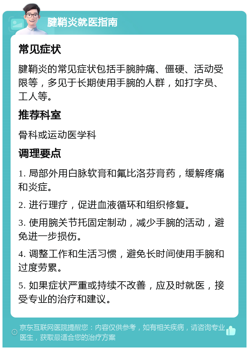 腱鞘炎就医指南 常见症状 腱鞘炎的常见症状包括手腕肿痛、僵硬、活动受限等，多见于长期使用手腕的人群，如打字员、工人等。 推荐科室 骨科或运动医学科 调理要点 1. 局部外用白脉软膏和氟比洛芬膏药，缓解疼痛和炎症。 2. 进行理疗，促进血液循环和组织修复。 3. 使用腕关节托固定制动，减少手腕的活动，避免进一步损伤。 4. 调整工作和生活习惯，避免长时间使用手腕和过度劳累。 5. 如果症状严重或持续不改善，应及时就医，接受专业的治疗和建议。