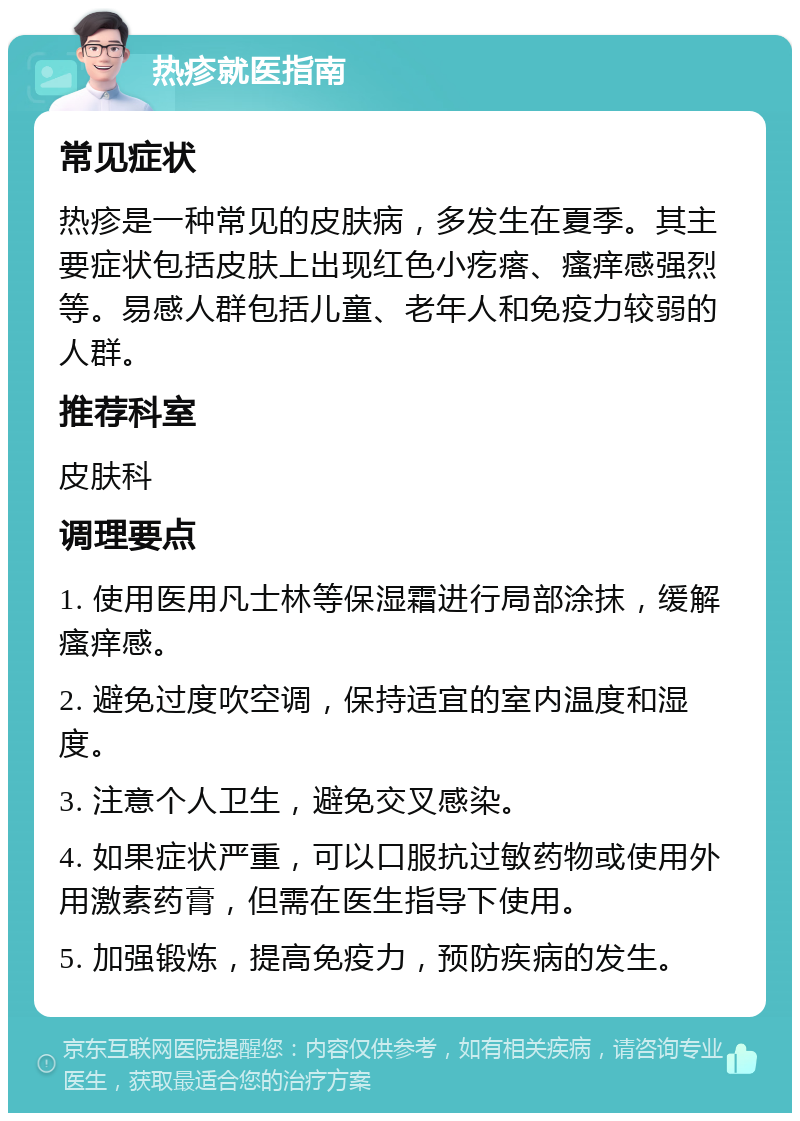 热疹就医指南 常见症状 热疹是一种常见的皮肤病，多发生在夏季。其主要症状包括皮肤上出现红色小疙瘩、瘙痒感强烈等。易感人群包括儿童、老年人和免疫力较弱的人群。 推荐科室 皮肤科 调理要点 1. 使用医用凡士林等保湿霜进行局部涂抹，缓解瘙痒感。 2. 避免过度吹空调，保持适宜的室内温度和湿度。 3. 注意个人卫生，避免交叉感染。 4. 如果症状严重，可以口服抗过敏药物或使用外用激素药膏，但需在医生指导下使用。 5. 加强锻炼，提高免疫力，预防疾病的发生。