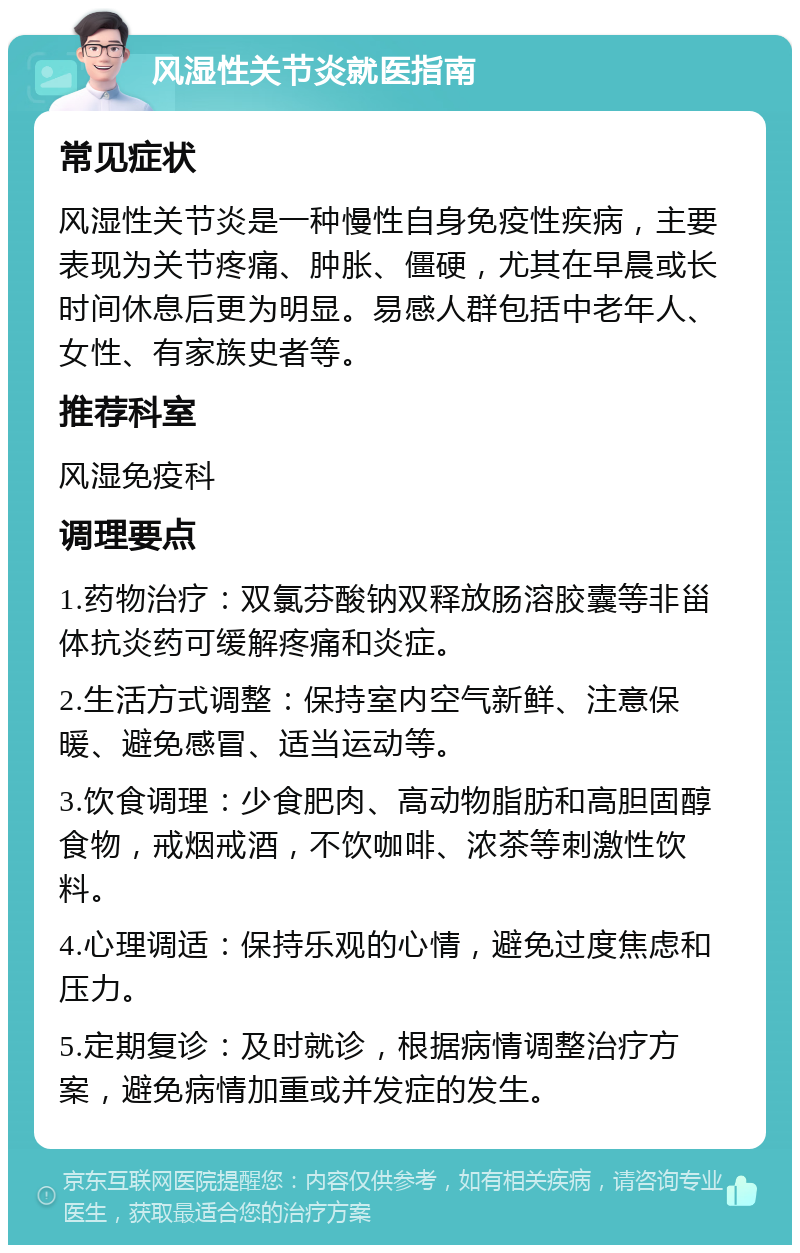 风湿性关节炎就医指南 常见症状 风湿性关节炎是一种慢性自身免疫性疾病，主要表现为关节疼痛、肿胀、僵硬，尤其在早晨或长时间休息后更为明显。易感人群包括中老年人、女性、有家族史者等。 推荐科室 风湿免疫科 调理要点 1.药物治疗：双氯芬酸钠双释放肠溶胶囊等非甾体抗炎药可缓解疼痛和炎症。 2.生活方式调整：保持室内空气新鲜、注意保暖、避免感冒、适当运动等。 3.饮食调理：少食肥肉、高动物脂肪和高胆固醇食物，戒烟戒酒，不饮咖啡、浓茶等刺激性饮料。 4.心理调适：保持乐观的心情，避免过度焦虑和压力。 5.定期复诊：及时就诊，根据病情调整治疗方案，避免病情加重或并发症的发生。