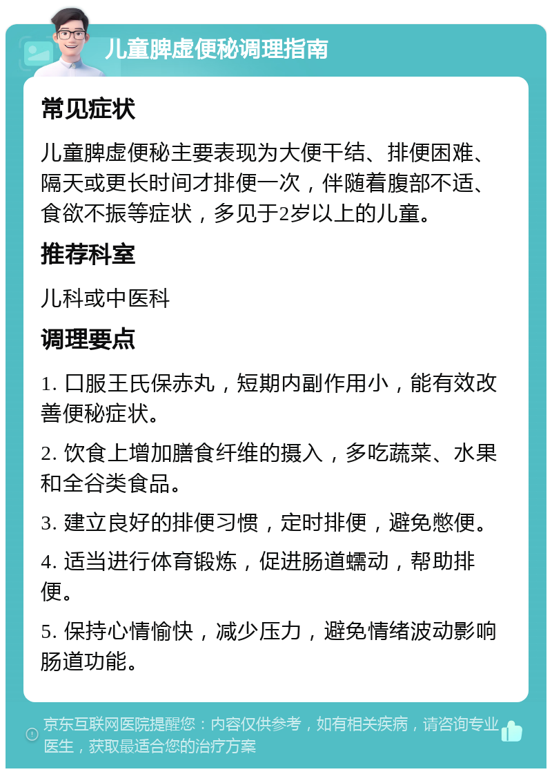 儿童脾虚便秘调理指南 常见症状 儿童脾虚便秘主要表现为大便干结、排便困难、隔天或更长时间才排便一次，伴随着腹部不适、食欲不振等症状，多见于2岁以上的儿童。 推荐科室 儿科或中医科 调理要点 1. 口服王氏保赤丸，短期内副作用小，能有效改善便秘症状。 2. 饮食上增加膳食纤维的摄入，多吃蔬菜、水果和全谷类食品。 3. 建立良好的排便习惯，定时排便，避免憋便。 4. 适当进行体育锻炼，促进肠道蠕动，帮助排便。 5. 保持心情愉快，减少压力，避免情绪波动影响肠道功能。