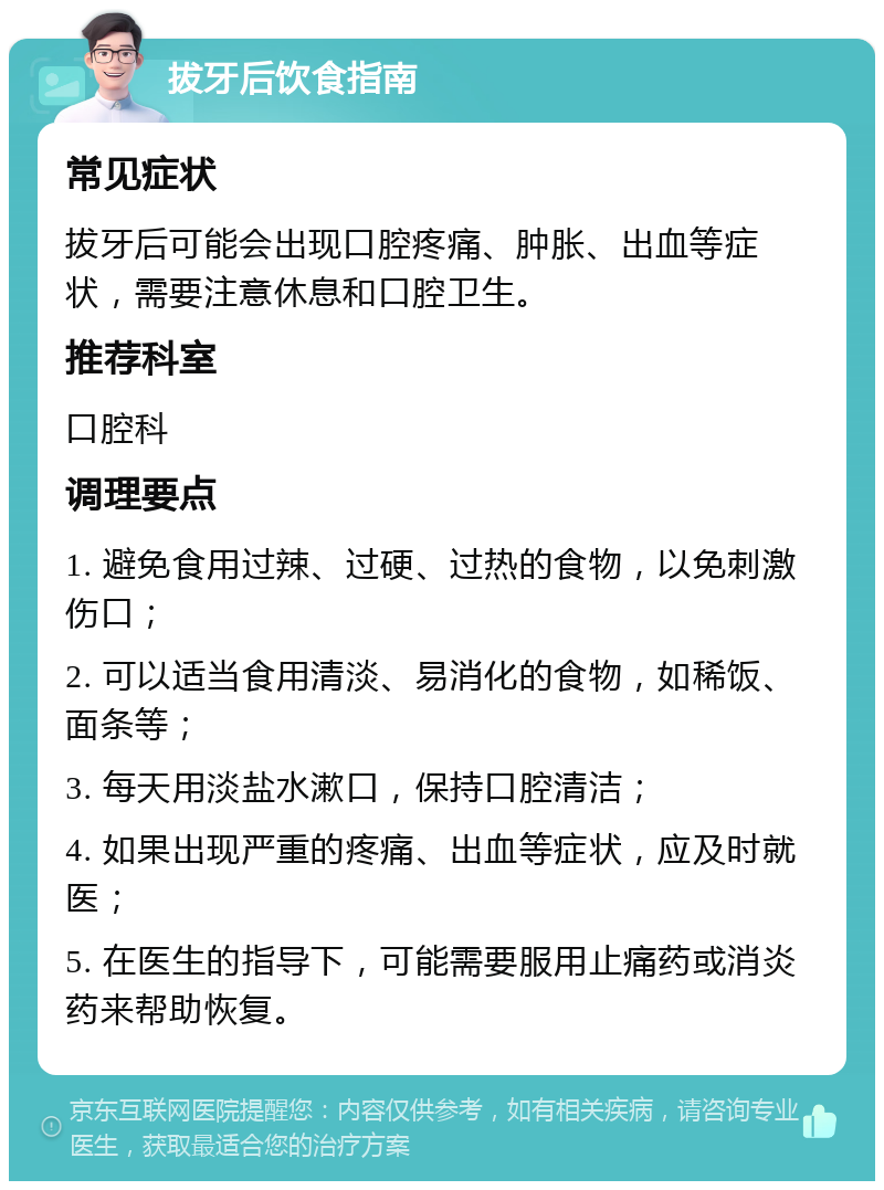 拔牙后饮食指南 常见症状 拔牙后可能会出现口腔疼痛、肿胀、出血等症状，需要注意休息和口腔卫生。 推荐科室 口腔科 调理要点 1. 避免食用过辣、过硬、过热的食物，以免刺激伤口； 2. 可以适当食用清淡、易消化的食物，如稀饭、面条等； 3. 每天用淡盐水漱口，保持口腔清洁； 4. 如果出现严重的疼痛、出血等症状，应及时就医； 5. 在医生的指导下，可能需要服用止痛药或消炎药来帮助恢复。