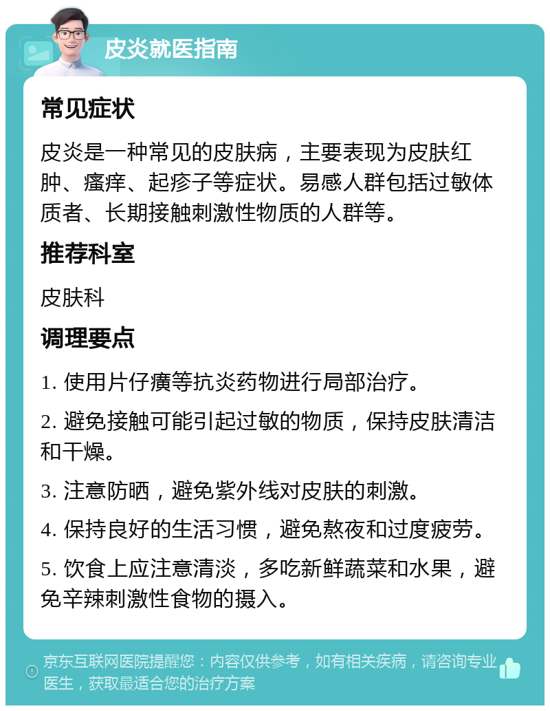 皮炎就医指南 常见症状 皮炎是一种常见的皮肤病，主要表现为皮肤红肿、瘙痒、起疹子等症状。易感人群包括过敏体质者、长期接触刺激性物质的人群等。 推荐科室 皮肤科 调理要点 1. 使用片仔癀等抗炎药物进行局部治疗。 2. 避免接触可能引起过敏的物质，保持皮肤清洁和干燥。 3. 注意防晒，避免紫外线对皮肤的刺激。 4. 保持良好的生活习惯，避免熬夜和过度疲劳。 5. 饮食上应注意清淡，多吃新鲜蔬菜和水果，避免辛辣刺激性食物的摄入。