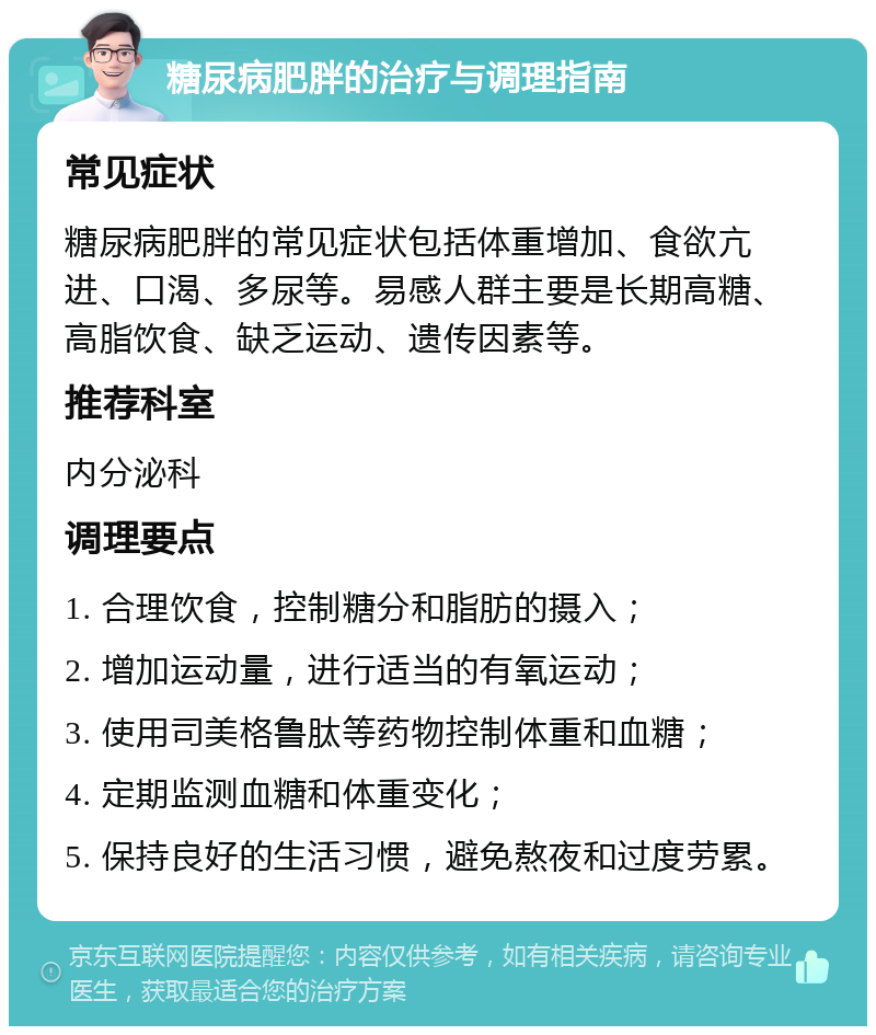 糖尿病肥胖的治疗与调理指南 常见症状 糖尿病肥胖的常见症状包括体重增加、食欲亢进、口渴、多尿等。易感人群主要是长期高糖、高脂饮食、缺乏运动、遗传因素等。 推荐科室 内分泌科 调理要点 1. 合理饮食，控制糖分和脂肪的摄入； 2. 增加运动量，进行适当的有氧运动； 3. 使用司美格鲁肽等药物控制体重和血糖； 4. 定期监测血糖和体重变化； 5. 保持良好的生活习惯，避免熬夜和过度劳累。