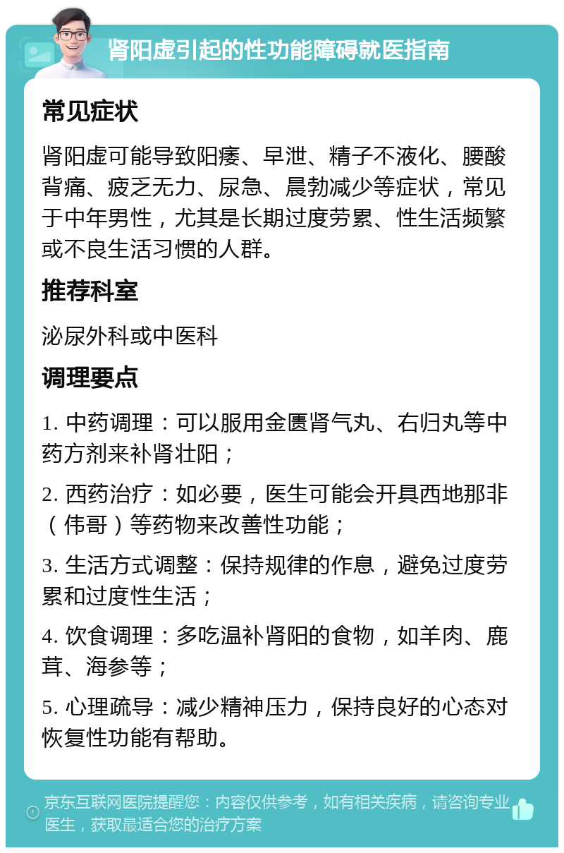 肾阳虚引起的性功能障碍就医指南 常见症状 肾阳虚可能导致阳痿、早泄、精子不液化、腰酸背痛、疲乏无力、尿急、晨勃减少等症状，常见于中年男性，尤其是长期过度劳累、性生活频繁或不良生活习惯的人群。 推荐科室 泌尿外科或中医科 调理要点 1. 中药调理：可以服用金匮肾气丸、右归丸等中药方剂来补肾壮阳； 2. 西药治疗：如必要，医生可能会开具西地那非（伟哥）等药物来改善性功能； 3. 生活方式调整：保持规律的作息，避免过度劳累和过度性生活； 4. 饮食调理：多吃温补肾阳的食物，如羊肉、鹿茸、海参等； 5. 心理疏导：减少精神压力，保持良好的心态对恢复性功能有帮助。