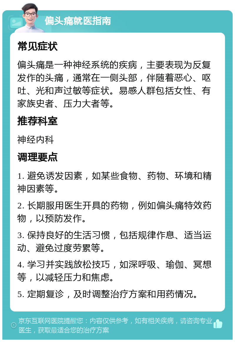 偏头痛就医指南 常见症状 偏头痛是一种神经系统的疾病，主要表现为反复发作的头痛，通常在一侧头部，伴随着恶心、呕吐、光和声过敏等症状。易感人群包括女性、有家族史者、压力大者等。 推荐科室 神经内科 调理要点 1. 避免诱发因素，如某些食物、药物、环境和精神因素等。 2. 长期服用医生开具的药物，例如偏头痛特效药物，以预防发作。 3. 保持良好的生活习惯，包括规律作息、适当运动、避免过度劳累等。 4. 学习并实践放松技巧，如深呼吸、瑜伽、冥想等，以减轻压力和焦虑。 5. 定期复诊，及时调整治疗方案和用药情况。