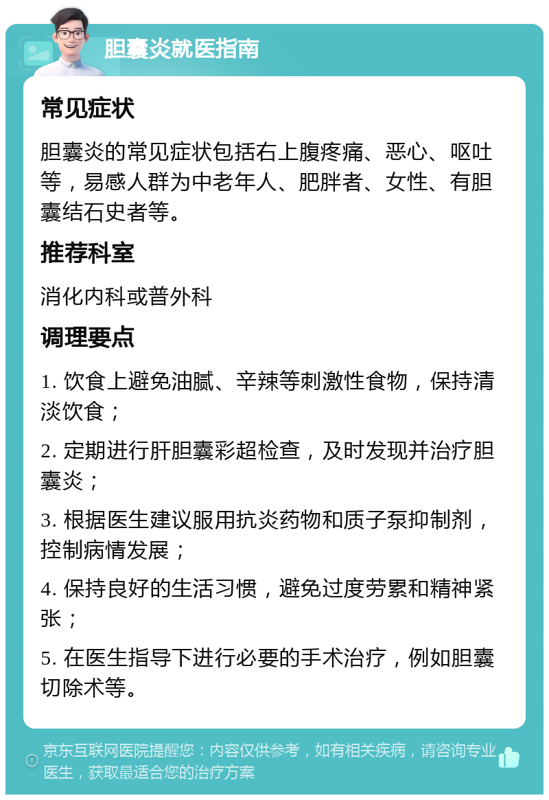 胆囊炎就医指南 常见症状 胆囊炎的常见症状包括右上腹疼痛、恶心、呕吐等，易感人群为中老年人、肥胖者、女性、有胆囊结石史者等。 推荐科室 消化内科或普外科 调理要点 1. 饮食上避免油腻、辛辣等刺激性食物，保持清淡饮食； 2. 定期进行肝胆囊彩超检查，及时发现并治疗胆囊炎； 3. 根据医生建议服用抗炎药物和质子泵抑制剂，控制病情发展； 4. 保持良好的生活习惯，避免过度劳累和精神紧张； 5. 在医生指导下进行必要的手术治疗，例如胆囊切除术等。