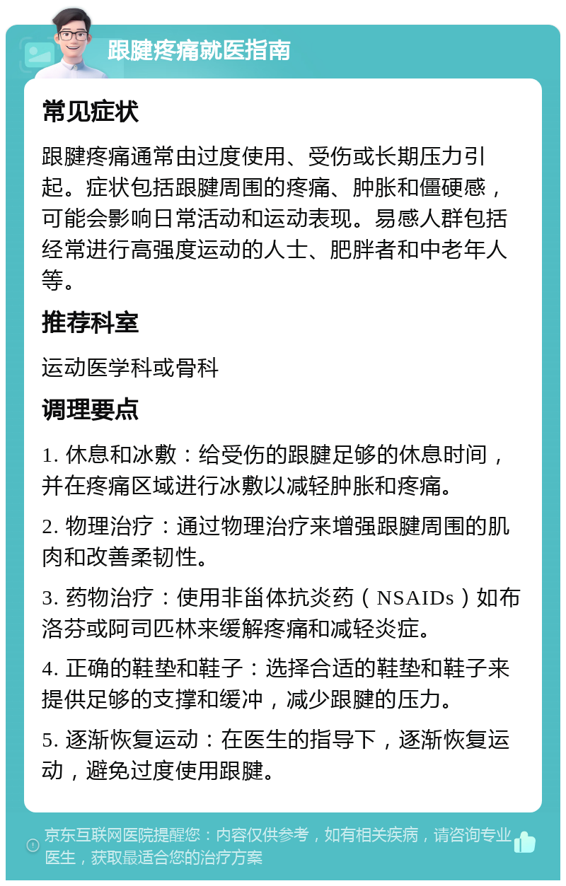 跟腱疼痛就医指南 常见症状 跟腱疼痛通常由过度使用、受伤或长期压力引起。症状包括跟腱周围的疼痛、肿胀和僵硬感，可能会影响日常活动和运动表现。易感人群包括经常进行高强度运动的人士、肥胖者和中老年人等。 推荐科室 运动医学科或骨科 调理要点 1. 休息和冰敷：给受伤的跟腱足够的休息时间，并在疼痛区域进行冰敷以减轻肿胀和疼痛。 2. 物理治疗：通过物理治疗来增强跟腱周围的肌肉和改善柔韧性。 3. 药物治疗：使用非甾体抗炎药（NSAIDs）如布洛芬或阿司匹林来缓解疼痛和减轻炎症。 4. 正确的鞋垫和鞋子：选择合适的鞋垫和鞋子来提供足够的支撑和缓冲，减少跟腱的压力。 5. 逐渐恢复运动：在医生的指导下，逐渐恢复运动，避免过度使用跟腱。