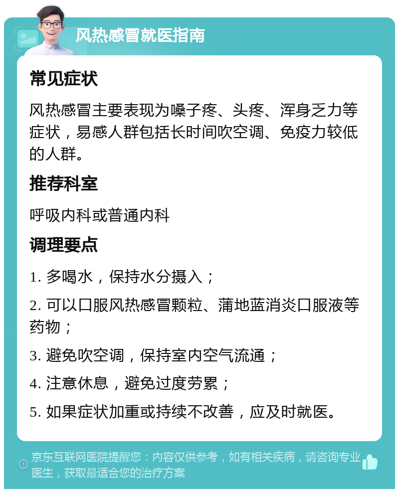 风热感冒就医指南 常见症状 风热感冒主要表现为嗓子疼、头疼、浑身乏力等症状，易感人群包括长时间吹空调、免疫力较低的人群。 推荐科室 呼吸内科或普通内科 调理要点 1. 多喝水，保持水分摄入； 2. 可以口服风热感冒颗粒、蒲地蓝消炎口服液等药物； 3. 避免吹空调，保持室内空气流通； 4. 注意休息，避免过度劳累； 5. 如果症状加重或持续不改善，应及时就医。