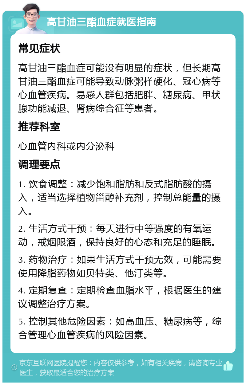 高甘油三酯血症就医指南 常见症状 高甘油三酯血症可能没有明显的症状，但长期高甘油三酯血症可能导致动脉粥样硬化、冠心病等心血管疾病。易感人群包括肥胖、糖尿病、甲状腺功能减退、肾病综合征等患者。 推荐科室 心血管内科或内分泌科 调理要点 1. 饮食调整：减少饱和脂肪和反式脂肪酸的摄入，适当选择植物甾醇补充剂，控制总能量的摄入。 2. 生活方式干预：每天进行中等强度的有氧运动，戒烟限酒，保持良好的心态和充足的睡眠。 3. 药物治疗：如果生活方式干预无效，可能需要使用降脂药物如贝特类、他汀类等。 4. 定期复查：定期检查血脂水平，根据医生的建议调整治疗方案。 5. 控制其他危险因素：如高血压、糖尿病等，综合管理心血管疾病的风险因素。