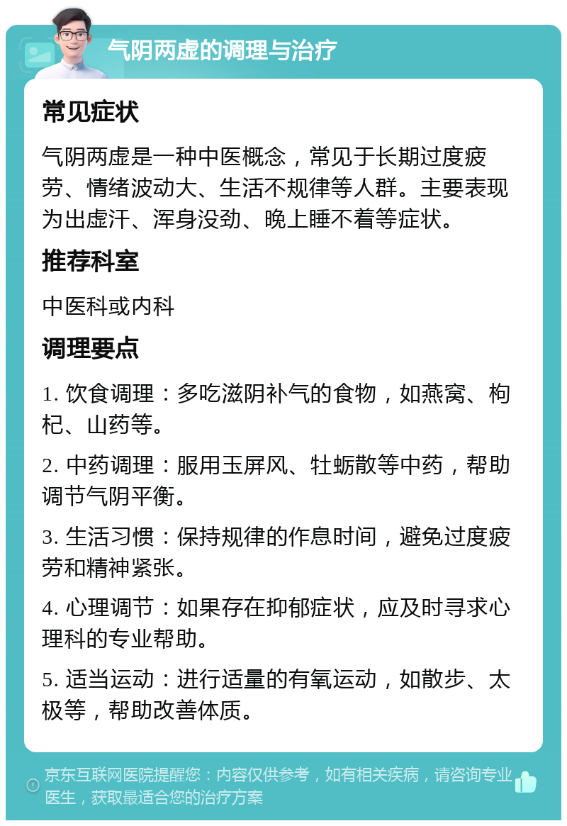 气阴两虚的调理与治疗 常见症状 气阴两虚是一种中医概念，常见于长期过度疲劳、情绪波动大、生活不规律等人群。主要表现为出虚汗、浑身没劲、晚上睡不着等症状。 推荐科室 中医科或内科 调理要点 1. 饮食调理：多吃滋阴补气的食物，如燕窝、枸杞、山药等。 2. 中药调理：服用玉屏风、牡蛎散等中药，帮助调节气阴平衡。 3. 生活习惯：保持规律的作息时间，避免过度疲劳和精神紧张。 4. 心理调节：如果存在抑郁症状，应及时寻求心理科的专业帮助。 5. 适当运动：进行适量的有氧运动，如散步、太极等，帮助改善体质。