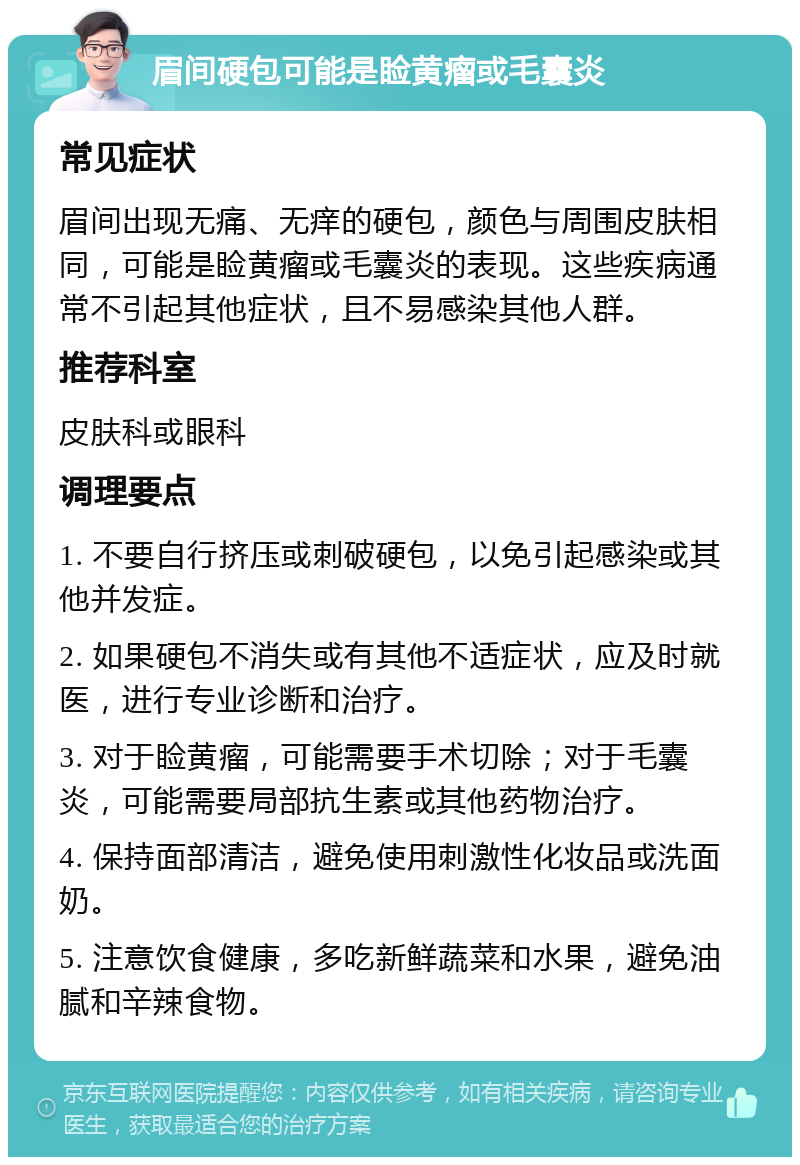 眉间硬包可能是睑黄瘤或毛囊炎 常见症状 眉间出现无痛、无痒的硬包，颜色与周围皮肤相同，可能是睑黄瘤或毛囊炎的表现。这些疾病通常不引起其他症状，且不易感染其他人群。 推荐科室 皮肤科或眼科 调理要点 1. 不要自行挤压或刺破硬包，以免引起感染或其他并发症。 2. 如果硬包不消失或有其他不适症状，应及时就医，进行专业诊断和治疗。 3. 对于睑黄瘤，可能需要手术切除；对于毛囊炎，可能需要局部抗生素或其他药物治疗。 4. 保持面部清洁，避免使用刺激性化妆品或洗面奶。 5. 注意饮食健康，多吃新鲜蔬菜和水果，避免油腻和辛辣食物。