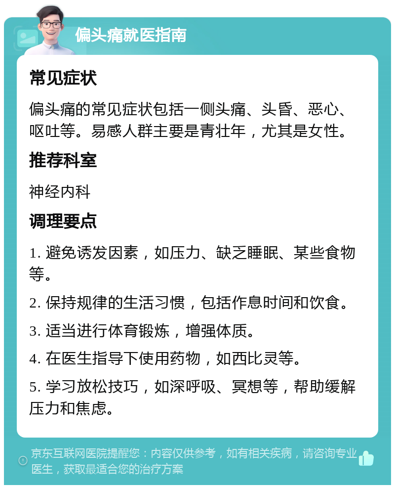 偏头痛就医指南 常见症状 偏头痛的常见症状包括一侧头痛、头昏、恶心、呕吐等。易感人群主要是青壮年，尤其是女性。 推荐科室 神经内科 调理要点 1. 避免诱发因素，如压力、缺乏睡眠、某些食物等。 2. 保持规律的生活习惯，包括作息时间和饮食。 3. 适当进行体育锻炼，增强体质。 4. 在医生指导下使用药物，如西比灵等。 5. 学习放松技巧，如深呼吸、冥想等，帮助缓解压力和焦虑。