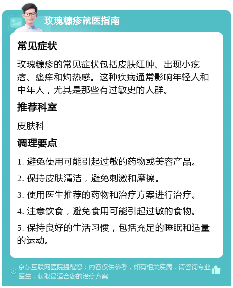 玫瑰糠疹就医指南 常见症状 玫瑰糠疹的常见症状包括皮肤红肿、出现小疙瘩、瘙痒和灼热感。这种疾病通常影响年轻人和中年人，尤其是那些有过敏史的人群。 推荐科室 皮肤科 调理要点 1. 避免使用可能引起过敏的药物或美容产品。 2. 保持皮肤清洁，避免刺激和摩擦。 3. 使用医生推荐的药物和治疗方案进行治疗。 4. 注意饮食，避免食用可能引起过敏的食物。 5. 保持良好的生活习惯，包括充足的睡眠和适量的运动。