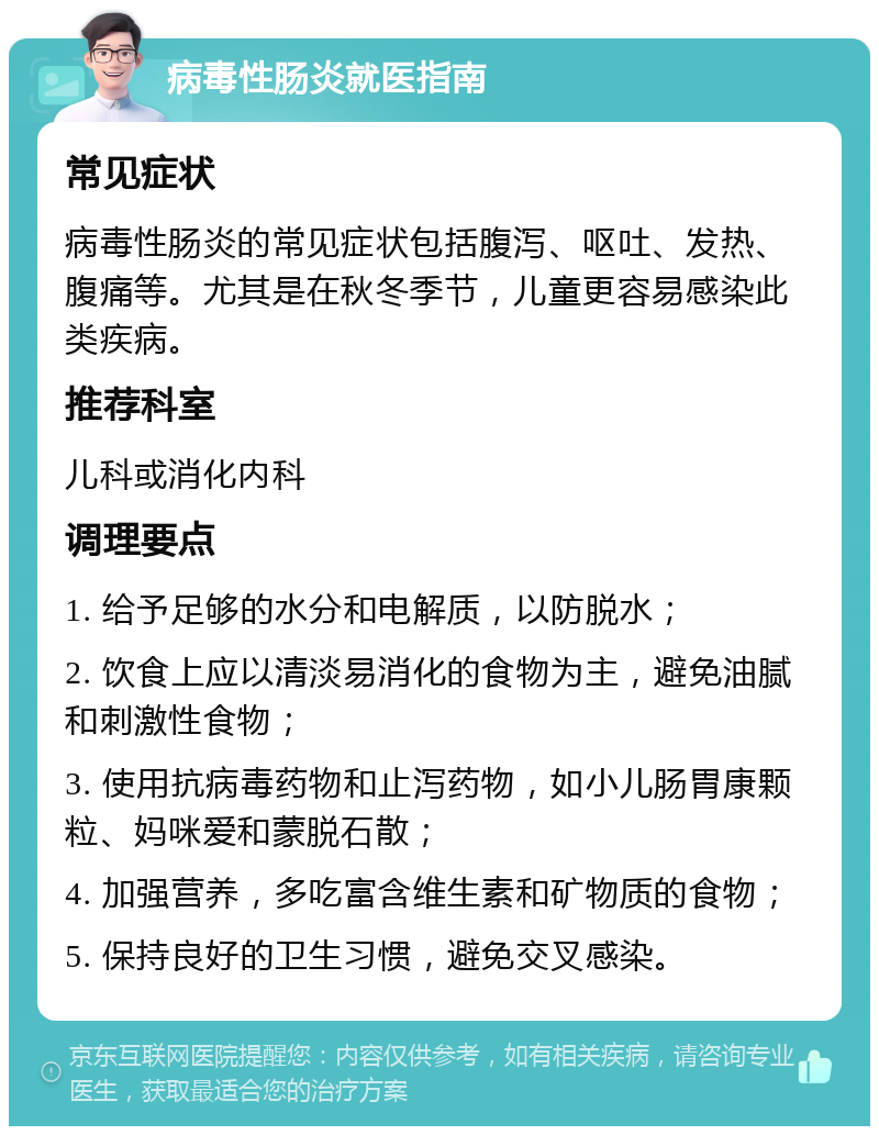 病毒性肠炎就医指南 常见症状 病毒性肠炎的常见症状包括腹泻、呕吐、发热、腹痛等。尤其是在秋冬季节，儿童更容易感染此类疾病。 推荐科室 儿科或消化内科 调理要点 1. 给予足够的水分和电解质，以防脱水； 2. 饮食上应以清淡易消化的食物为主，避免油腻和刺激性食物； 3. 使用抗病毒药物和止泻药物，如小儿肠胃康颗粒、妈咪爱和蒙脱石散； 4. 加强营养，多吃富含维生素和矿物质的食物； 5. 保持良好的卫生习惯，避免交叉感染。