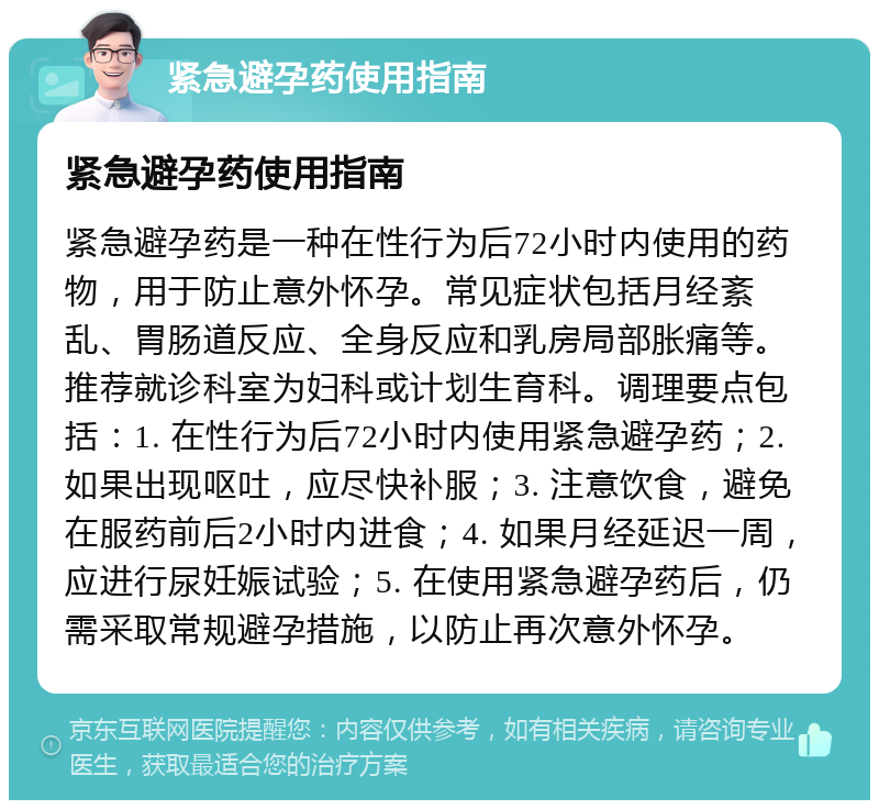 紧急避孕药使用指南 紧急避孕药使用指南 紧急避孕药是一种在性行为后72小时内使用的药物，用于防止意外怀孕。常见症状包括月经紊乱、胃肠道反应、全身反应和乳房局部胀痛等。推荐就诊科室为妇科或计划生育科。调理要点包括：1. 在性行为后72小时内使用紧急避孕药；2. 如果出现呕吐，应尽快补服；3. 注意饮食，避免在服药前后2小时内进食；4. 如果月经延迟一周，应进行尿妊娠试验；5. 在使用紧急避孕药后，仍需采取常规避孕措施，以防止再次意外怀孕。