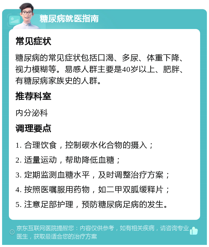 糖尿病就医指南 常见症状 糖尿病的常见症状包括口渴、多尿、体重下降、视力模糊等。易感人群主要是40岁以上、肥胖、有糖尿病家族史的人群。 推荐科室 内分泌科 调理要点 1. 合理饮食，控制碳水化合物的摄入； 2. 适量运动，帮助降低血糖； 3. 定期监测血糖水平，及时调整治疗方案； 4. 按照医嘱服用药物，如二甲双胍缓释片； 5. 注意足部护理，预防糖尿病足病的发生。