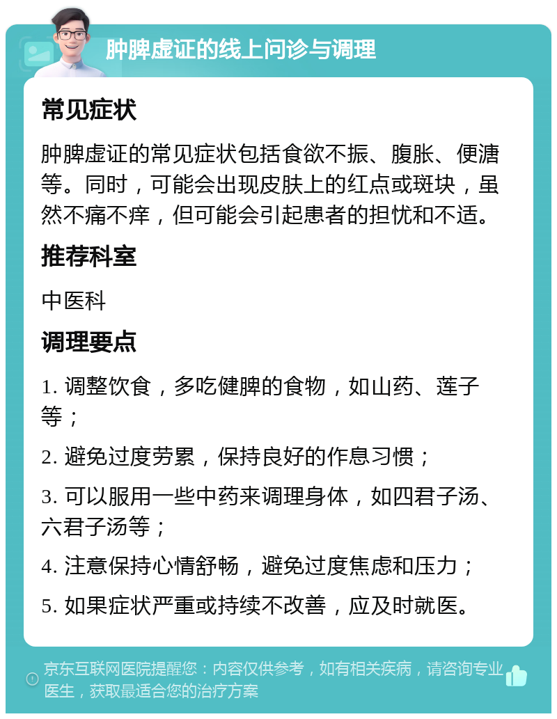 肿脾虚证的线上问诊与调理 常见症状 肿脾虚证的常见症状包括食欲不振、腹胀、便溏等。同时，可能会出现皮肤上的红点或斑块，虽然不痛不痒，但可能会引起患者的担忧和不适。 推荐科室 中医科 调理要点 1. 调整饮食，多吃健脾的食物，如山药、莲子等； 2. 避免过度劳累，保持良好的作息习惯； 3. 可以服用一些中药来调理身体，如四君子汤、六君子汤等； 4. 注意保持心情舒畅，避免过度焦虑和压力； 5. 如果症状严重或持续不改善，应及时就医。