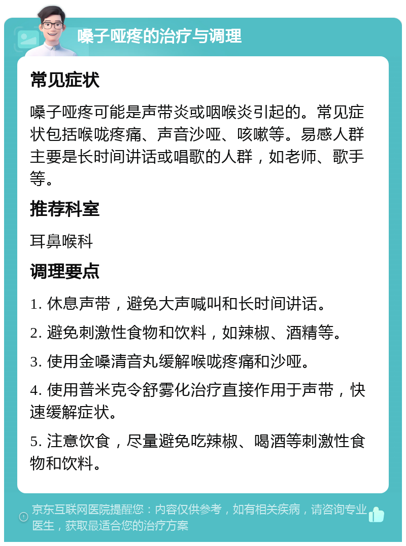 嗓子哑疼的治疗与调理 常见症状 嗓子哑疼可能是声带炎或咽喉炎引起的。常见症状包括喉咙疼痛、声音沙哑、咳嗽等。易感人群主要是长时间讲话或唱歌的人群，如老师、歌手等。 推荐科室 耳鼻喉科 调理要点 1. 休息声带，避免大声喊叫和长时间讲话。 2. 避免刺激性食物和饮料，如辣椒、酒精等。 3. 使用金嗓清音丸缓解喉咙疼痛和沙哑。 4. 使用普米克令舒雾化治疗直接作用于声带，快速缓解症状。 5. 注意饮食，尽量避免吃辣椒、喝酒等刺激性食物和饮料。