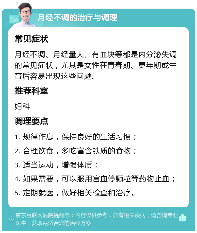 月经不调的治疗与调理 常见症状 月经不调、月经量大、有血块等都是内分泌失调的常见症状，尤其是女性在青春期、更年期或生育后容易出现这些问题。 推荐科室 妇科 调理要点 1. 规律作息，保持良好的生活习惯； 2. 合理饮食，多吃富含铁质的食物； 3. 适当运动，增强体质； 4. 如果需要，可以服用宫血停颗粒等药物止血； 5. 定期就医，做好相关检查和治疗。