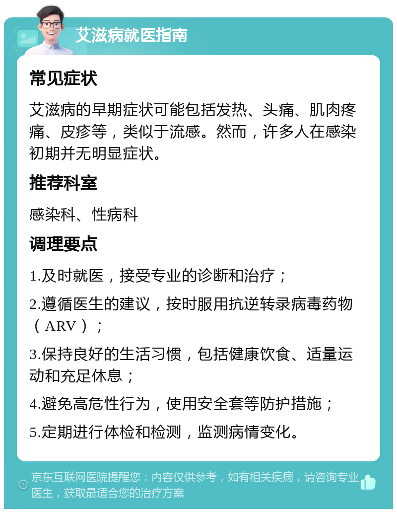 艾滋病就医指南 常见症状 艾滋病的早期症状可能包括发热、头痛、肌肉疼痛、皮疹等，类似于流感。然而，许多人在感染初期并无明显症状。 推荐科室 感染科、性病科 调理要点 1.及时就医，接受专业的诊断和治疗； 2.遵循医生的建议，按时服用抗逆转录病毒药物（ARV）； 3.保持良好的生活习惯，包括健康饮食、适量运动和充足休息； 4.避免高危性行为，使用安全套等防护措施； 5.定期进行体检和检测，监测病情变化。