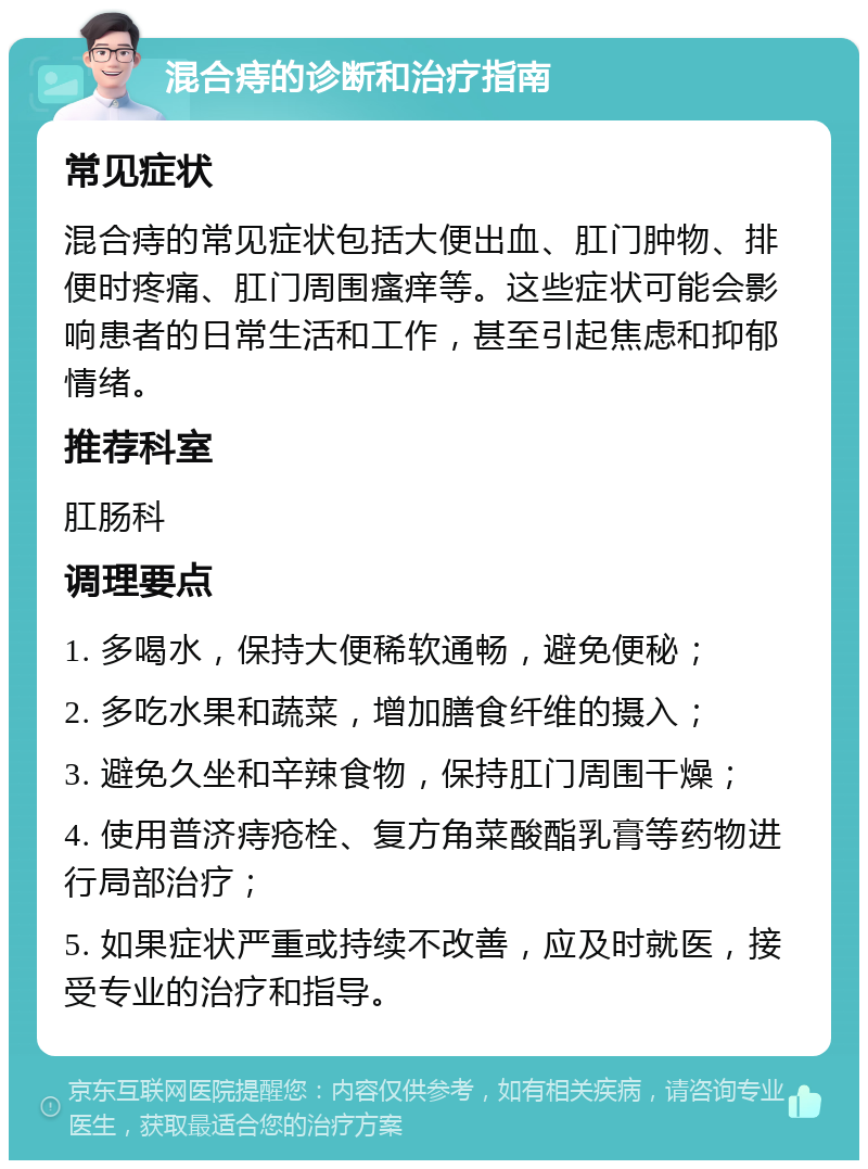 混合痔的诊断和治疗指南 常见症状 混合痔的常见症状包括大便出血、肛门肿物、排便时疼痛、肛门周围瘙痒等。这些症状可能会影响患者的日常生活和工作，甚至引起焦虑和抑郁情绪。 推荐科室 肛肠科 调理要点 1. 多喝水，保持大便稀软通畅，避免便秘； 2. 多吃水果和蔬菜，增加膳食纤维的摄入； 3. 避免久坐和辛辣食物，保持肛门周围干燥； 4. 使用普济痔疮栓、复方角菜酸酯乳膏等药物进行局部治疗； 5. 如果症状严重或持续不改善，应及时就医，接受专业的治疗和指导。