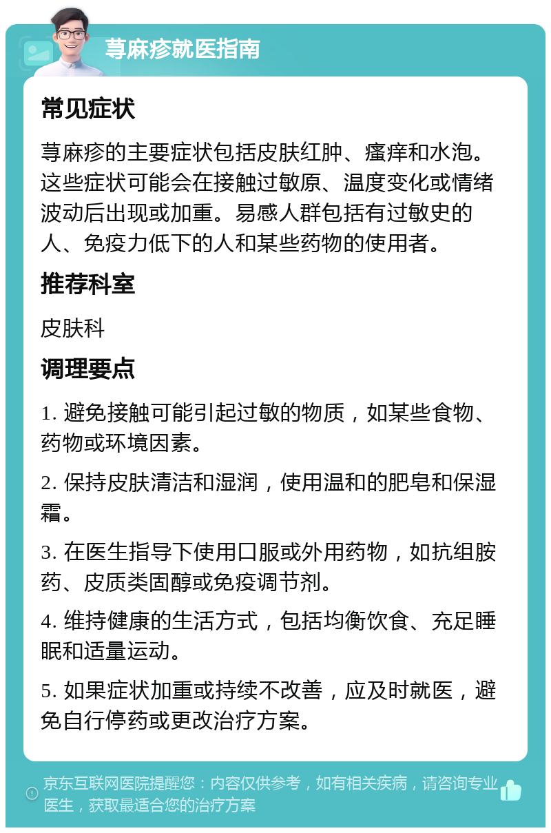 荨麻疹就医指南 常见症状 荨麻疹的主要症状包括皮肤红肿、瘙痒和水泡。这些症状可能会在接触过敏原、温度变化或情绪波动后出现或加重。易感人群包括有过敏史的人、免疫力低下的人和某些药物的使用者。 推荐科室 皮肤科 调理要点 1. 避免接触可能引起过敏的物质，如某些食物、药物或环境因素。 2. 保持皮肤清洁和湿润，使用温和的肥皂和保湿霜。 3. 在医生指导下使用口服或外用药物，如抗组胺药、皮质类固醇或免疫调节剂。 4. 维持健康的生活方式，包括均衡饮食、充足睡眠和适量运动。 5. 如果症状加重或持续不改善，应及时就医，避免自行停药或更改治疗方案。