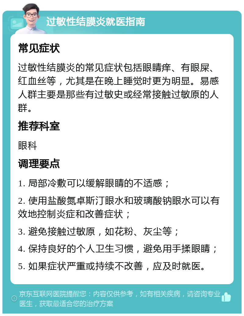 过敏性结膜炎就医指南 常见症状 过敏性结膜炎的常见症状包括眼睛痒、有眼屎、红血丝等，尤其是在晚上睡觉时更为明显。易感人群主要是那些有过敏史或经常接触过敏原的人群。 推荐科室 眼科 调理要点 1. 局部冷敷可以缓解眼睛的不适感； 2. 使用盐酸氮卓斯汀眼水和玻璃酸钠眼水可以有效地控制炎症和改善症状； 3. 避免接触过敏原，如花粉、灰尘等； 4. 保持良好的个人卫生习惯，避免用手揉眼睛； 5. 如果症状严重或持续不改善，应及时就医。