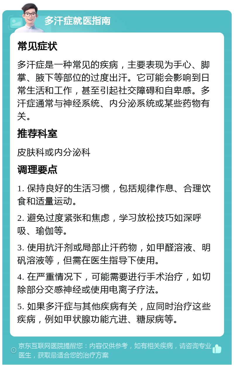 多汗症就医指南 常见症状 多汗症是一种常见的疾病，主要表现为手心、脚掌、腋下等部位的过度出汗。它可能会影响到日常生活和工作，甚至引起社交障碍和自卑感。多汗症通常与神经系统、内分泌系统或某些药物有关。 推荐科室 皮肤科或内分泌科 调理要点 1. 保持良好的生活习惯，包括规律作息、合理饮食和适量运动。 2. 避免过度紧张和焦虑，学习放松技巧如深呼吸、瑜伽等。 3. 使用抗汗剂或局部止汗药物，如甲醛溶液、明矾溶液等，但需在医生指导下使用。 4. 在严重情况下，可能需要进行手术治疗，如切除部分交感神经或使用电离子疗法。 5. 如果多汗症与其他疾病有关，应同时治疗这些疾病，例如甲状腺功能亢进、糖尿病等。