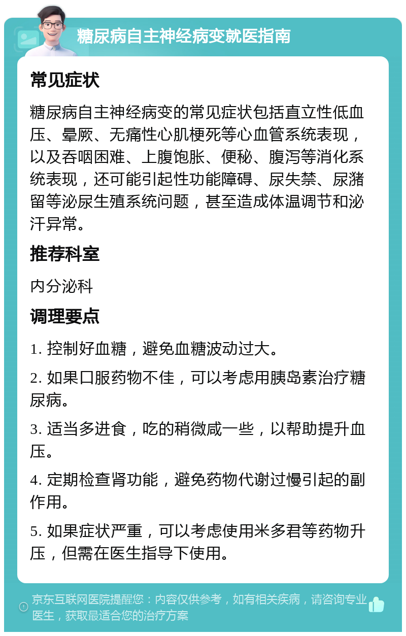 糖尿病自主神经病变就医指南 常见症状 糖尿病自主神经病变的常见症状包括直立性低血压、晕厥、无痛性心肌梗死等心血管系统表现，以及吞咽困难、上腹饱胀、便秘、腹泻等消化系统表现，还可能引起性功能障碍、尿失禁、尿潴留等泌尿生殖系统问题，甚至造成体温调节和泌汗异常。 推荐科室 内分泌科 调理要点 1. 控制好血糖，避免血糖波动过大。 2. 如果口服药物不佳，可以考虑用胰岛素治疗糖尿病。 3. 适当多进食，吃的稍微咸一些，以帮助提升血压。 4. 定期检查肾功能，避免药物代谢过慢引起的副作用。 5. 如果症状严重，可以考虑使用米多君等药物升压，但需在医生指导下使用。