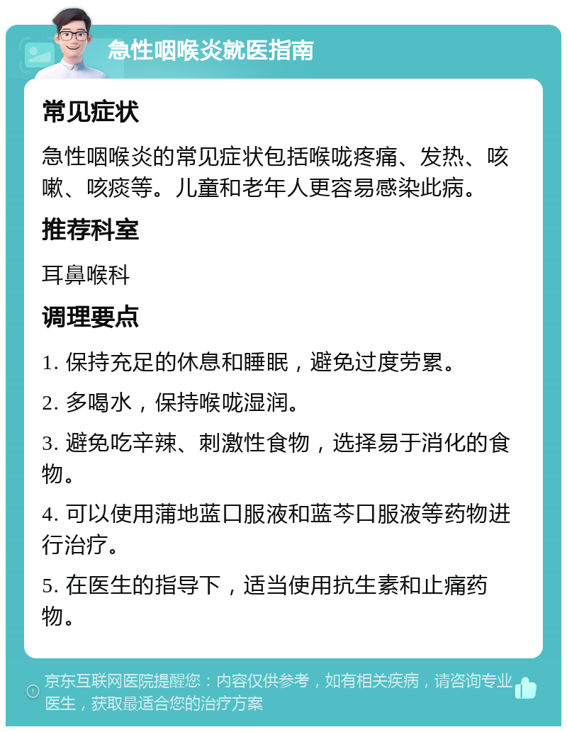 急性咽喉炎就医指南 常见症状 急性咽喉炎的常见症状包括喉咙疼痛、发热、咳嗽、咳痰等。儿童和老年人更容易感染此病。 推荐科室 耳鼻喉科 调理要点 1. 保持充足的休息和睡眠，避免过度劳累。 2. 多喝水，保持喉咙湿润。 3. 避免吃辛辣、刺激性食物，选择易于消化的食物。 4. 可以使用蒲地蓝口服液和蓝芩口服液等药物进行治疗。 5. 在医生的指导下，适当使用抗生素和止痛药物。