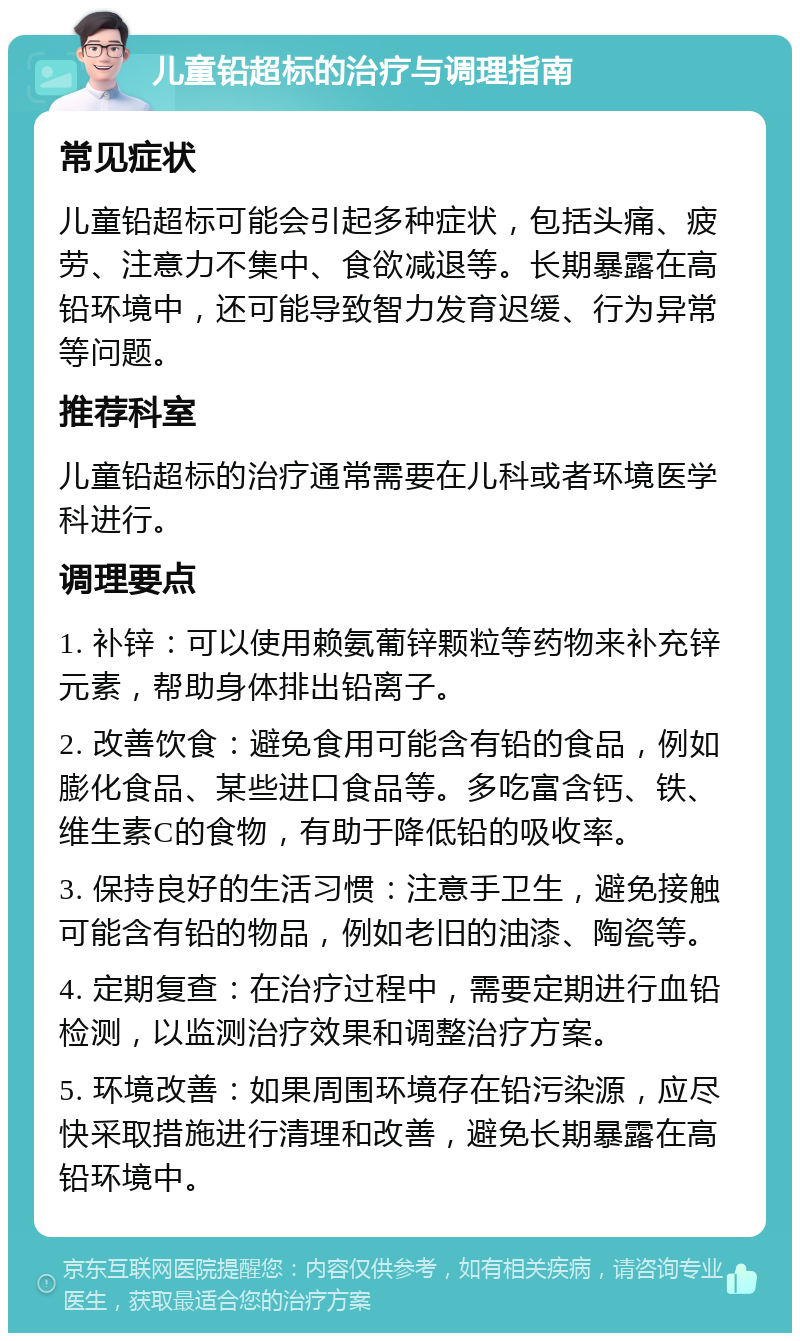 儿童铅超标的治疗与调理指南 常见症状 儿童铅超标可能会引起多种症状，包括头痛、疲劳、注意力不集中、食欲减退等。长期暴露在高铅环境中，还可能导致智力发育迟缓、行为异常等问题。 推荐科室 儿童铅超标的治疗通常需要在儿科或者环境医学科进行。 调理要点 1. 补锌：可以使用赖氨葡锌颗粒等药物来补充锌元素，帮助身体排出铅离子。 2. 改善饮食：避免食用可能含有铅的食品，例如膨化食品、某些进口食品等。多吃富含钙、铁、维生素C的食物，有助于降低铅的吸收率。 3. 保持良好的生活习惯：注意手卫生，避免接触可能含有铅的物品，例如老旧的油漆、陶瓷等。 4. 定期复查：在治疗过程中，需要定期进行血铅检测，以监测治疗效果和调整治疗方案。 5. 环境改善：如果周围环境存在铅污染源，应尽快采取措施进行清理和改善，避免长期暴露在高铅环境中。