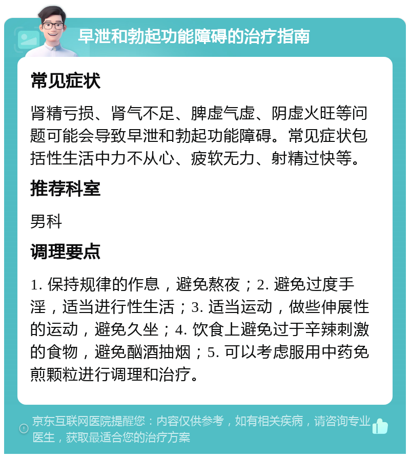 早泄和勃起功能障碍的治疗指南 常见症状 肾精亏损、肾气不足、脾虚气虚、阴虚火旺等问题可能会导致早泄和勃起功能障碍。常见症状包括性生活中力不从心、疲软无力、射精过快等。 推荐科室 男科 调理要点 1. 保持规律的作息，避免熬夜；2. 避免过度手淫，适当进行性生活；3. 适当运动，做些伸展性的运动，避免久坐；4. 饮食上避免过于辛辣刺激的食物，避免酗酒抽烟；5. 可以考虑服用中药免煎颗粒进行调理和治疗。