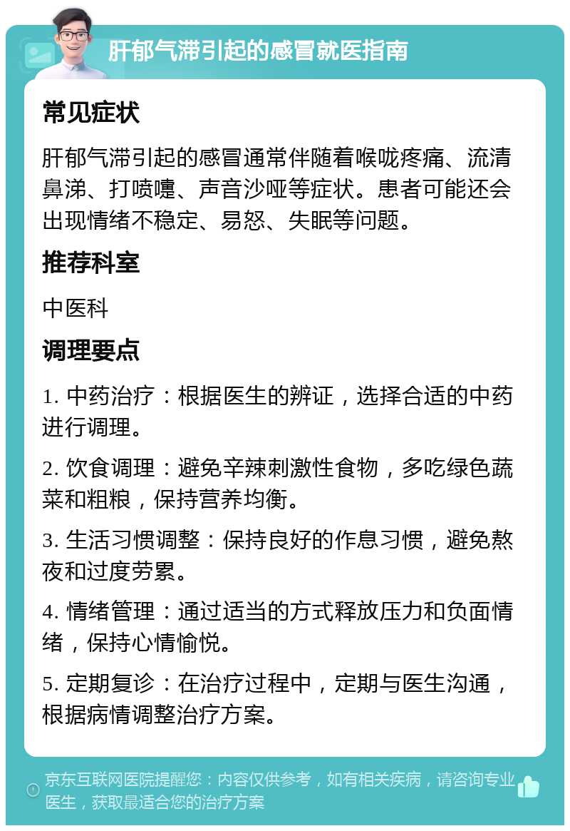 肝郁气滞引起的感冒就医指南 常见症状 肝郁气滞引起的感冒通常伴随着喉咙疼痛、流清鼻涕、打喷嚏、声音沙哑等症状。患者可能还会出现情绪不稳定、易怒、失眠等问题。 推荐科室 中医科 调理要点 1. 中药治疗：根据医生的辨证，选择合适的中药进行调理。 2. 饮食调理：避免辛辣刺激性食物，多吃绿色蔬菜和粗粮，保持营养均衡。 3. 生活习惯调整：保持良好的作息习惯，避免熬夜和过度劳累。 4. 情绪管理：通过适当的方式释放压力和负面情绪，保持心情愉悦。 5. 定期复诊：在治疗过程中，定期与医生沟通，根据病情调整治疗方案。