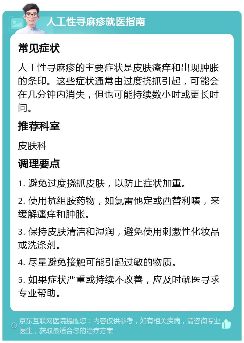 人工性寻麻疹就医指南 常见症状 人工性寻麻疹的主要症状是皮肤瘙痒和出现肿胀的条印。这些症状通常由过度挠抓引起，可能会在几分钟内消失，但也可能持续数小时或更长时间。 推荐科室 皮肤科 调理要点 1. 避免过度挠抓皮肤，以防止症状加重。 2. 使用抗组胺药物，如氯雷他定或西替利嗪，来缓解瘙痒和肿胀。 3. 保持皮肤清洁和湿润，避免使用刺激性化妆品或洗涤剂。 4. 尽量避免接触可能引起过敏的物质。 5. 如果症状严重或持续不改善，应及时就医寻求专业帮助。