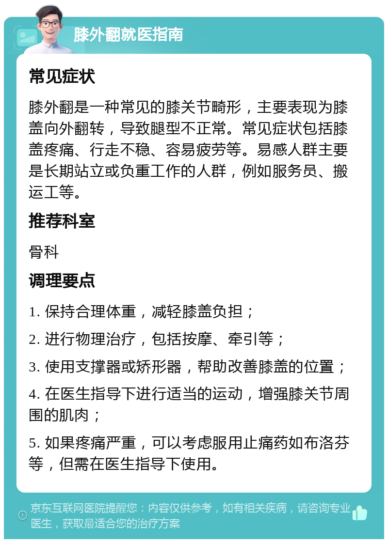 膝外翻就医指南 常见症状 膝外翻是一种常见的膝关节畸形，主要表现为膝盖向外翻转，导致腿型不正常。常见症状包括膝盖疼痛、行走不稳、容易疲劳等。易感人群主要是长期站立或负重工作的人群，例如服务员、搬运工等。 推荐科室 骨科 调理要点 1. 保持合理体重，减轻膝盖负担； 2. 进行物理治疗，包括按摩、牵引等； 3. 使用支撑器或矫形器，帮助改善膝盖的位置； 4. 在医生指导下进行适当的运动，增强膝关节周围的肌肉； 5. 如果疼痛严重，可以考虑服用止痛药如布洛芬等，但需在医生指导下使用。