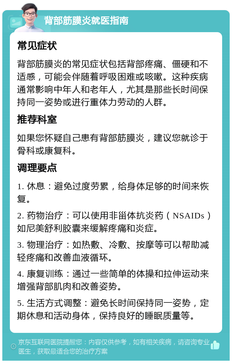 背部筋膜炎就医指南 常见症状 背部筋膜炎的常见症状包括背部疼痛、僵硬和不适感，可能会伴随着呼吸困难或咳嗽。这种疾病通常影响中年人和老年人，尤其是那些长时间保持同一姿势或进行重体力劳动的人群。 推荐科室 如果您怀疑自己患有背部筋膜炎，建议您就诊于骨科或康复科。 调理要点 1. 休息：避免过度劳累，给身体足够的时间来恢复。 2. 药物治疗：可以使用非甾体抗炎药（NSAIDs）如尼美舒利胶囊来缓解疼痛和炎症。 3. 物理治疗：如热敷、冷敷、按摩等可以帮助减轻疼痛和改善血液循环。 4. 康复训练：通过一些简单的体操和拉伸运动来增强背部肌肉和改善姿势。 5. 生活方式调整：避免长时间保持同一姿势，定期休息和活动身体，保持良好的睡眠质量等。