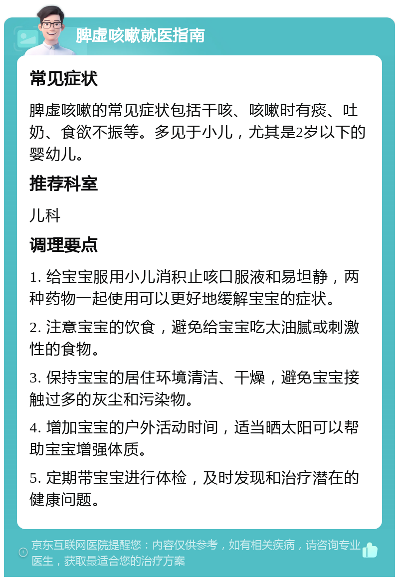 脾虚咳嗽就医指南 常见症状 脾虚咳嗽的常见症状包括干咳、咳嗽时有痰、吐奶、食欲不振等。多见于小儿，尤其是2岁以下的婴幼儿。 推荐科室 儿科 调理要点 1. 给宝宝服用小儿消积止咳口服液和易坦静，两种药物一起使用可以更好地缓解宝宝的症状。 2. 注意宝宝的饮食，避免给宝宝吃太油腻或刺激性的食物。 3. 保持宝宝的居住环境清洁、干燥，避免宝宝接触过多的灰尘和污染物。 4. 增加宝宝的户外活动时间，适当晒太阳可以帮助宝宝增强体质。 5. 定期带宝宝进行体检，及时发现和治疗潜在的健康问题。