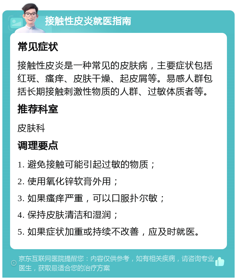 接触性皮炎就医指南 常见症状 接触性皮炎是一种常见的皮肤病，主要症状包括红斑、瘙痒、皮肤干燥、起皮屑等。易感人群包括长期接触刺激性物质的人群、过敏体质者等。 推荐科室 皮肤科 调理要点 1. 避免接触可能引起过敏的物质； 2. 使用氧化锌软膏外用； 3. 如果瘙痒严重，可以口服扑尔敏； 4. 保持皮肤清洁和湿润； 5. 如果症状加重或持续不改善，应及时就医。