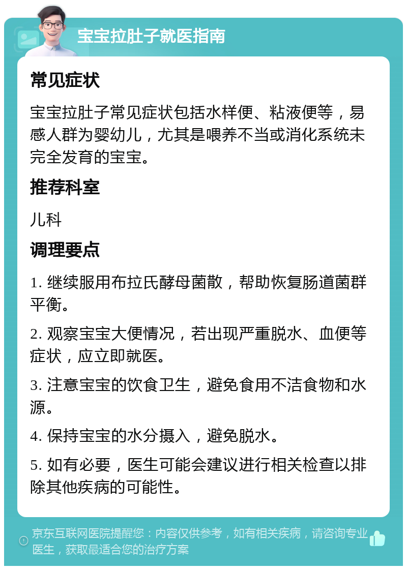 宝宝拉肚子就医指南 常见症状 宝宝拉肚子常见症状包括水样便、粘液便等，易感人群为婴幼儿，尤其是喂养不当或消化系统未完全发育的宝宝。 推荐科室 儿科 调理要点 1. 继续服用布拉氏酵母菌散，帮助恢复肠道菌群平衡。 2. 观察宝宝大便情况，若出现严重脱水、血便等症状，应立即就医。 3. 注意宝宝的饮食卫生，避免食用不洁食物和水源。 4. 保持宝宝的水分摄入，避免脱水。 5. 如有必要，医生可能会建议进行相关检查以排除其他疾病的可能性。