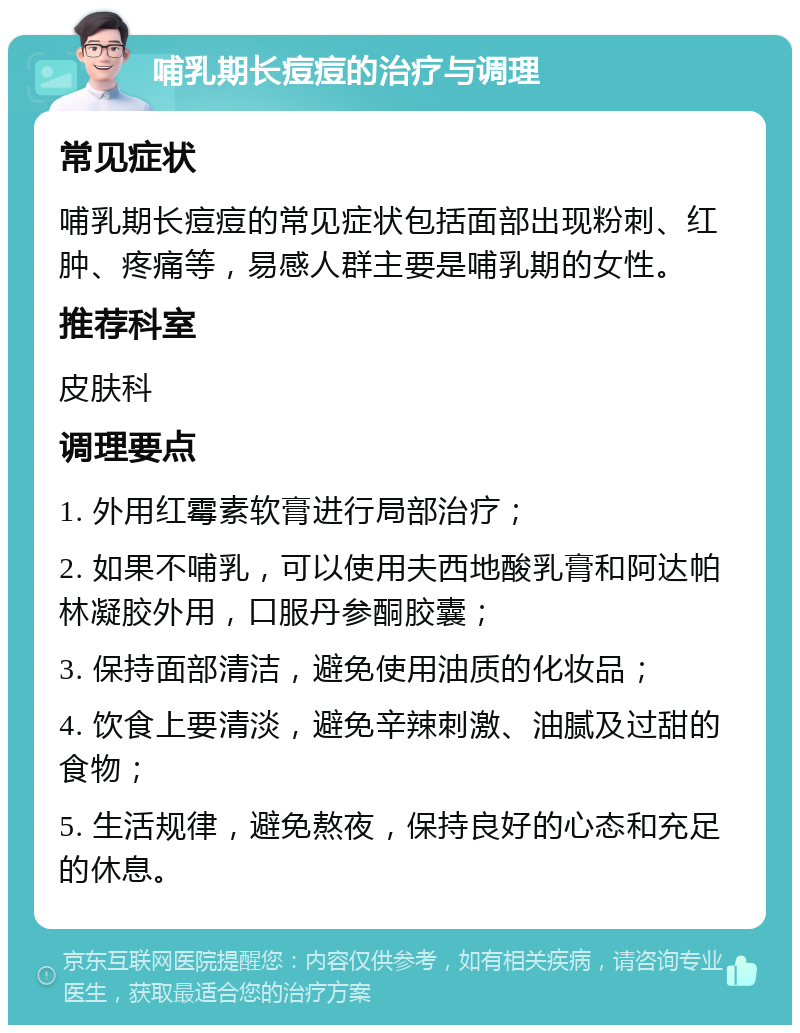 哺乳期长痘痘的治疗与调理 常见症状 哺乳期长痘痘的常见症状包括面部出现粉刺、红肿、疼痛等，易感人群主要是哺乳期的女性。 推荐科室 皮肤科 调理要点 1. 外用红霉素软膏进行局部治疗； 2. 如果不哺乳，可以使用夫西地酸乳膏和阿达帕林凝胶外用，口服丹参酮胶囊； 3. 保持面部清洁，避免使用油质的化妆品； 4. 饮食上要清淡，避免辛辣刺激、油腻及过甜的食物； 5. 生活规律，避免熬夜，保持良好的心态和充足的休息。