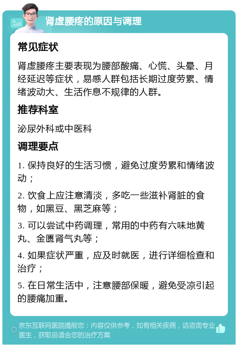 肾虚腰疼的原因与调理 常见症状 肾虚腰疼主要表现为腰部酸痛、心慌、头晕、月经延迟等症状，易感人群包括长期过度劳累、情绪波动大、生活作息不规律的人群。 推荐科室 泌尿外科或中医科 调理要点 1. 保持良好的生活习惯，避免过度劳累和情绪波动； 2. 饮食上应注意清淡，多吃一些滋补肾脏的食物，如黑豆、黑芝麻等； 3. 可以尝试中药调理，常用的中药有六味地黄丸、金匮肾气丸等； 4. 如果症状严重，应及时就医，进行详细检查和治疗； 5. 在日常生活中，注意腰部保暖，避免受凉引起的腰痛加重。