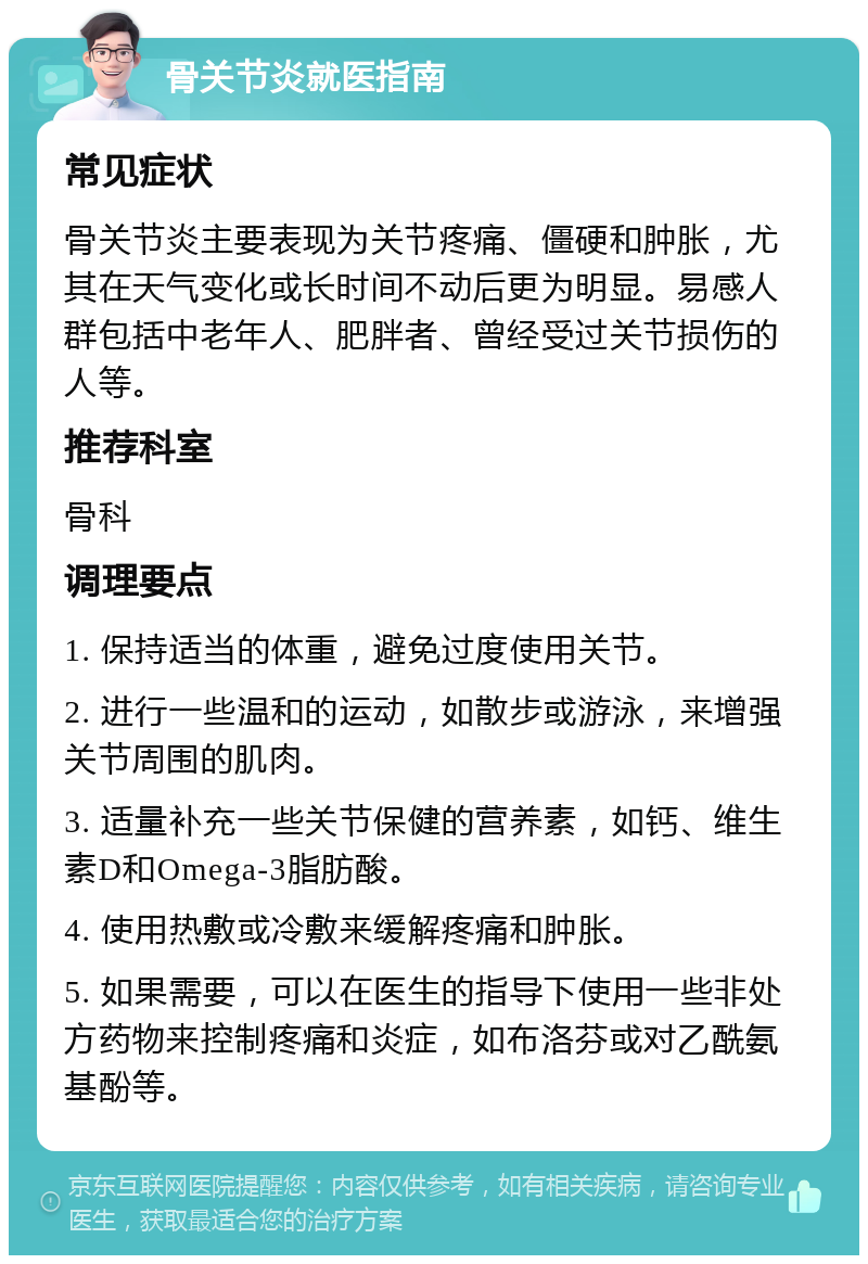 骨关节炎就医指南 常见症状 骨关节炎主要表现为关节疼痛、僵硬和肿胀，尤其在天气变化或长时间不动后更为明显。易感人群包括中老年人、肥胖者、曾经受过关节损伤的人等。 推荐科室 骨科 调理要点 1. 保持适当的体重，避免过度使用关节。 2. 进行一些温和的运动，如散步或游泳，来增强关节周围的肌肉。 3. 适量补充一些关节保健的营养素，如钙、维生素D和Omega-3脂肪酸。 4. 使用热敷或冷敷来缓解疼痛和肿胀。 5. 如果需要，可以在医生的指导下使用一些非处方药物来控制疼痛和炎症，如布洛芬或对乙酰氨基酚等。