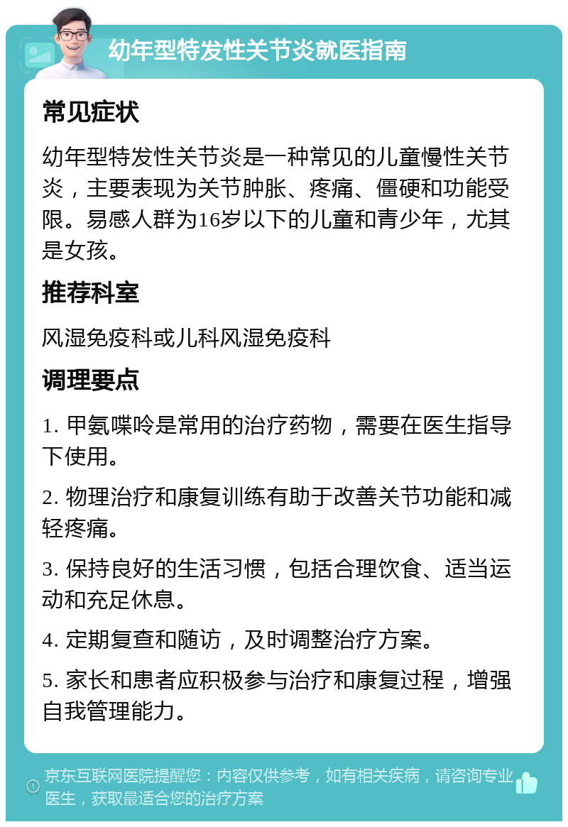 幼年型特发性关节炎就医指南 常见症状 幼年型特发性关节炎是一种常见的儿童慢性关节炎，主要表现为关节肿胀、疼痛、僵硬和功能受限。易感人群为16岁以下的儿童和青少年，尤其是女孩。 推荐科室 风湿免疫科或儿科风湿免疫科 调理要点 1. 甲氨喋呤是常用的治疗药物，需要在医生指导下使用。 2. 物理治疗和康复训练有助于改善关节功能和减轻疼痛。 3. 保持良好的生活习惯，包括合理饮食、适当运动和充足休息。 4. 定期复查和随访，及时调整治疗方案。 5. 家长和患者应积极参与治疗和康复过程，增强自我管理能力。