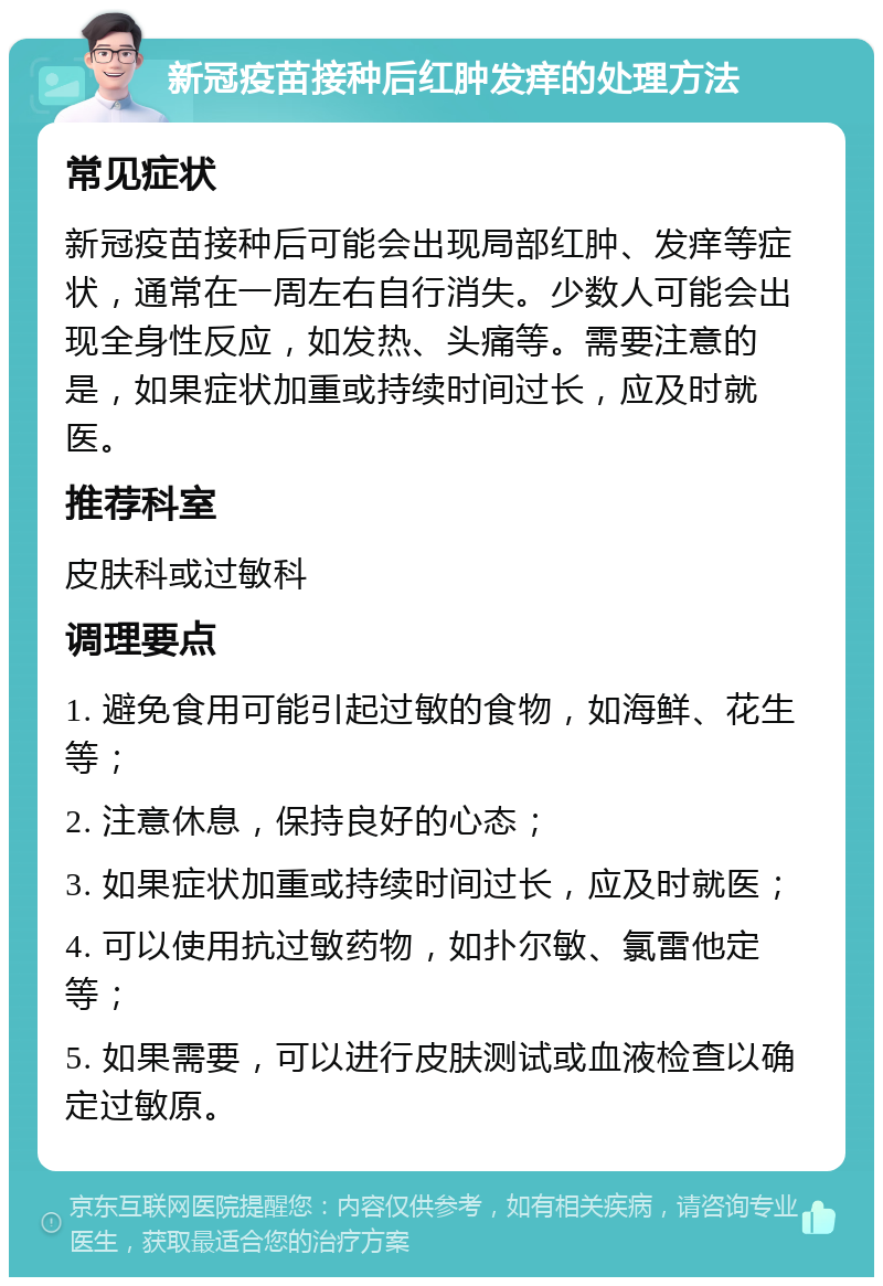 新冠疫苗接种后红肿发痒的处理方法 常见症状 新冠疫苗接种后可能会出现局部红肿、发痒等症状，通常在一周左右自行消失。少数人可能会出现全身性反应，如发热、头痛等。需要注意的是，如果症状加重或持续时间过长，应及时就医。 推荐科室 皮肤科或过敏科 调理要点 1. 避免食用可能引起过敏的食物，如海鲜、花生等； 2. 注意休息，保持良好的心态； 3. 如果症状加重或持续时间过长，应及时就医； 4. 可以使用抗过敏药物，如扑尔敏、氯雷他定等； 5. 如果需要，可以进行皮肤测试或血液检查以确定过敏原。