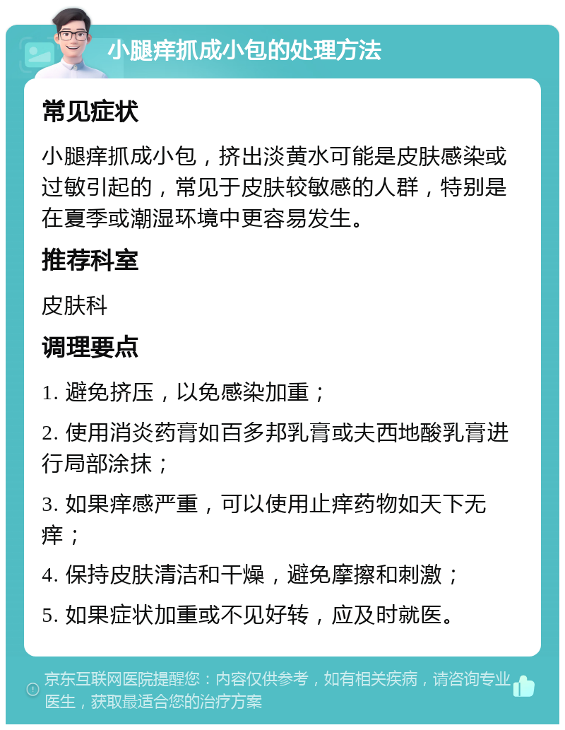 小腿痒抓成小包的处理方法 常见症状 小腿痒抓成小包，挤出淡黄水可能是皮肤感染或过敏引起的，常见于皮肤较敏感的人群，特别是在夏季或潮湿环境中更容易发生。 推荐科室 皮肤科 调理要点 1. 避免挤压，以免感染加重； 2. 使用消炎药膏如百多邦乳膏或夫西地酸乳膏进行局部涂抹； 3. 如果痒感严重，可以使用止痒药物如天下无痒； 4. 保持皮肤清洁和干燥，避免摩擦和刺激； 5. 如果症状加重或不见好转，应及时就医。