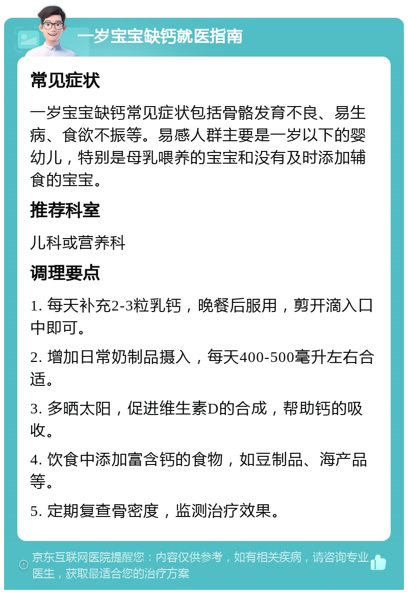 一岁宝宝缺钙就医指南 常见症状 一岁宝宝缺钙常见症状包括骨骼发育不良、易生病、食欲不振等。易感人群主要是一岁以下的婴幼儿，特别是母乳喂养的宝宝和没有及时添加辅食的宝宝。 推荐科室 儿科或营养科 调理要点 1. 每天补充2-3粒乳钙，晚餐后服用，剪开滴入口中即可。 2. 增加日常奶制品摄入，每天400-500毫升左右合适。 3. 多晒太阳，促进维生素D的合成，帮助钙的吸收。 4. 饮食中添加富含钙的食物，如豆制品、海产品等。 5. 定期复查骨密度，监测治疗效果。